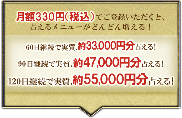月額330円(税込)でご登録いただくと、占えるメニューがどんどん増える!60日継続で実質、約33,000円分占える!90日継続で実質、約47,000円分占える!120日継続で実質、約55,000円分占える!お客様満足度No.1を目指して・・・まずはこちらからご登録ください!